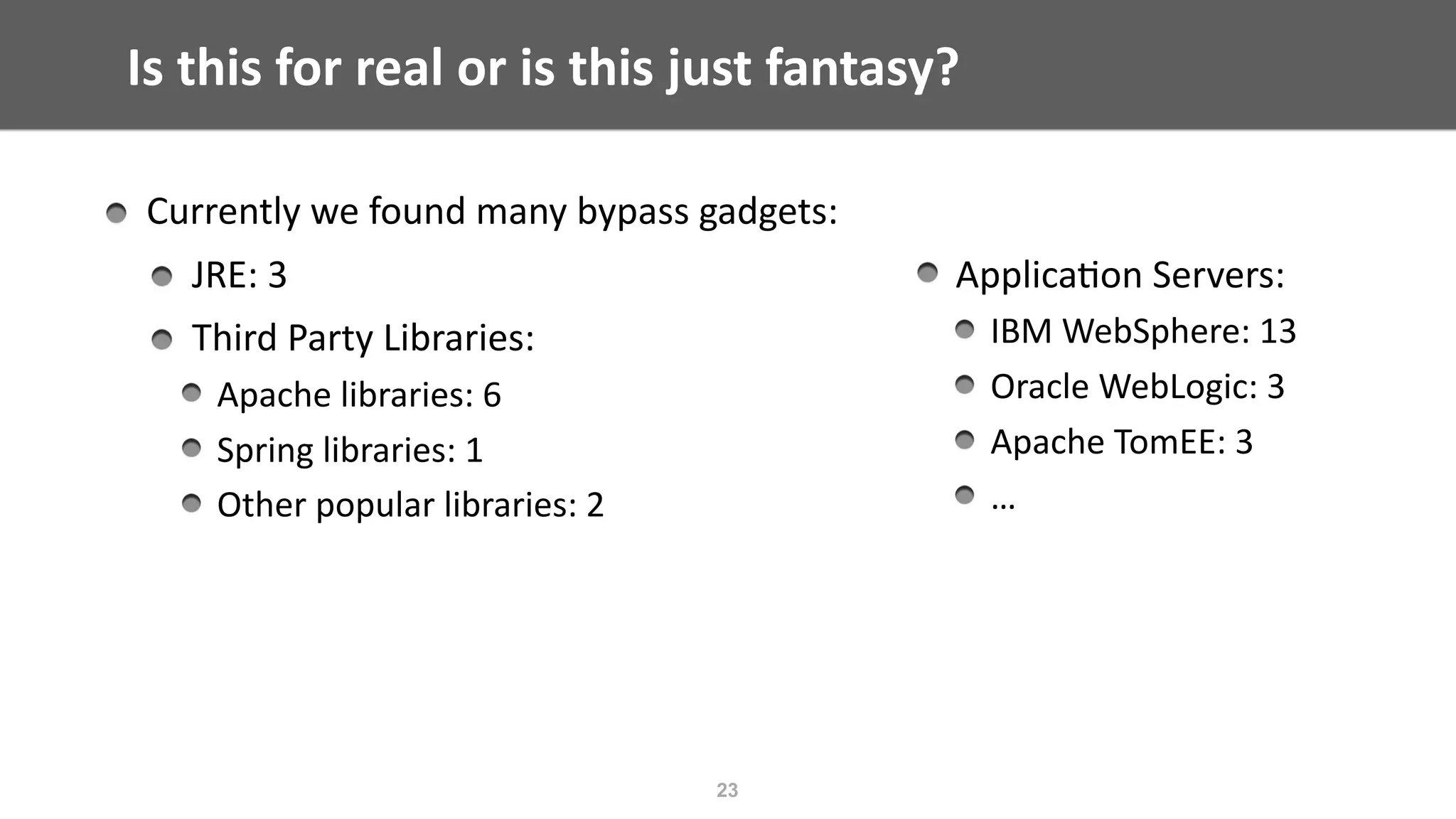 Is	this	for	real	or	is	this	just	fantasy?
 
Applica@on	Servers:	
IBM	WebSphere:	13	
Oracle	WebLogic:	3	
Apache	TomEE:	3	
…
23
Currently	we	found	many	bypass	gadgets:	
JRE:	3	
Third	Party	Libraries:	
Apache	libraries:	6	
Spring	libraries:	1	
Other	popular	libraries:	2
 