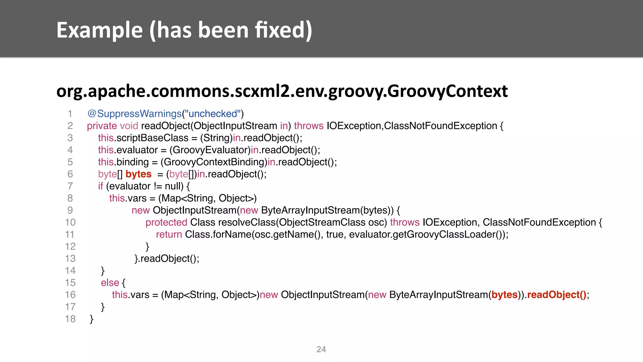 Example	(has	been	ﬁxed)
org.apache.commons.scxml2.env.groovy.GroovyContext
24
1 @SuppressWarnings("unchecked")
2 private void readObject(ObjectInputStream in) throws IOException,ClassNotFoundException {
3 this.scriptBaseClass = (String)in.readObject();
4 this.evaluator = (GroovyEvaluator)in.readObject();
5 this.binding = (GroovyContextBinding)in.readObject();
6 byte[] bytes = (byte[])in.readObject();
7 if (evaluator != null) {
8 this.vars = (Map<String, Object>)
9 new ObjectInputStream(new ByteArrayInputStream(bytes)) {
10 protected Class resolveClass(ObjectStreamClass osc) throws IOException, ClassNotFoundException {
11 return Class.forName(osc.getName(), true, evaluator.getGroovyClassLoader());
12 }
13 }.readObject();
14 }
15 else {
16 this.vars = (Map<String, Object>)new ObjectInputStream(new ByteArrayInputStream(bytes)).readObject();
17 }
18 }
 