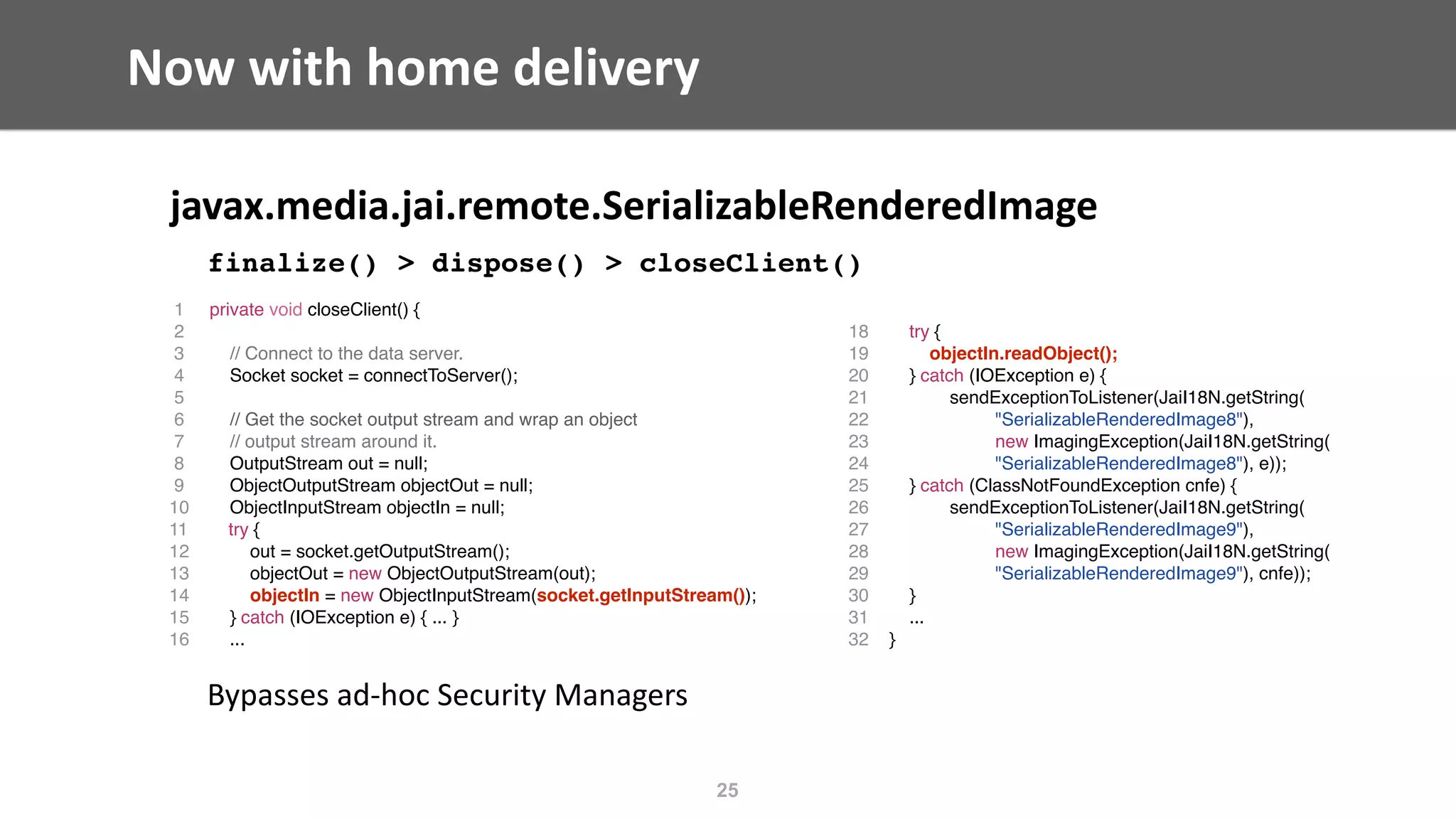 Now	with	home	delivery
javax.media.jai.remote.SerializableRenderedImage	
finalize() > dispose() > closeClient()
Bypasses	ad-hoc	Security	Managers
25
1 private void closeClient() {
2
3 // Connect to the data server.
4 Socket socket = connectToServer();
5
6 // Get the socket output stream and wrap an object
7 // output stream around it.
8 OutputStream out = null;
9 ObjectOutputStream objectOut = null;
10 ObjectInputStream objectIn = null;
11 try {
12 out = socket.getOutputStream();
13 objectOut = new ObjectOutputStream(out);
14 objectIn = new ObjectInputStream(socket.getInputStream());
15 } catch (IOException e) { ... }
16 ...
18 try {
19 objectIn.readObject();
20 } catch (IOException e) {
21 sendExceptionToListener(JaiI18N.getString(
22 "SerializableRenderedImage8"),
23 new ImagingException(JaiI18N.getString(
24 "SerializableRenderedImage8"), e));
25 } catch (ClassNotFoundException cnfe) {
26 sendExceptionToListener(JaiI18N.getString(
27 "SerializableRenderedImage9"),
28 new ImagingException(JaiI18N.getString(
29 "SerializableRenderedImage9"), cnfe));
30 }
31 ...
32 }
 