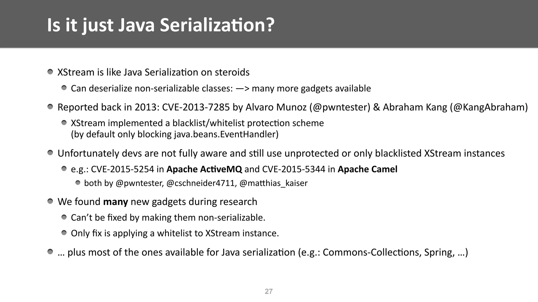 Is	it	just	Java	Serializa;on?
XStream	is	like	Java	Serializa@on	on	steroids	
Can	deserialize	non-serializable	classes:	—>	many	more	gadgets	available		
Reported	back	in	2013:	CVE-2013-7285	by	Alvaro	Munoz	(@pwntester)	&	Abraham	Kang	(@KangAbraham)	
XStream	implemented	a	blacklist/whitelist	protec@on	scheme	 
(by	default	only	blocking	java.beans.EventHandler)	
Unfortunately	devs	are	not	fully	aware	and	s@ll	use	unprotected	or	only	blacklisted	XStream	instances	
e.g.:	CVE-2015-5254	in	Apache	Ac;veMQ	and	CVE-2015-5344	in	Apache	Camel	
both	by	@pwntester,	@cschneider4711,	@maEhias_kaiser	
We	found	many	new	gadgets	during	research	
Can’t	be	ﬁxed	by	making	them	non-serializable.	
Only	ﬁx	is	applying	a	whitelist	to	XStream	instance.	
…	plus	most	of	the	ones	available	for	Java	serializa@on	(e.g.:	Commons-Collec@ons,	Spring,	…)
27
 
