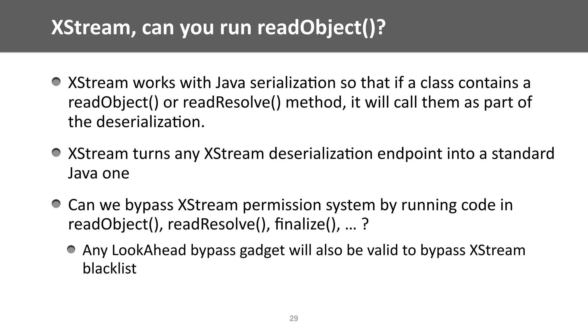 XStream,	can	you	run	readObject()?
XStream	works	with	Java	serializa@on	so	that	if	a	class	contains	a	
readObject()	or	readResolve()	method,	it	will	call	them	as	part	of	
the	deserializa@on.	
XStream	turns	any	XStream	deserializa@on	endpoint	into	a	standard	
Java	one	
Can	we	bypass	XStream	permission	system	by	running	code	in	
readObject(),	readResolve(),	ﬁnalize(),	…	?		
Any	LookAhead	bypass	gadget	will	also	be	valid	to	bypass	XStream	
blacklist
29
 