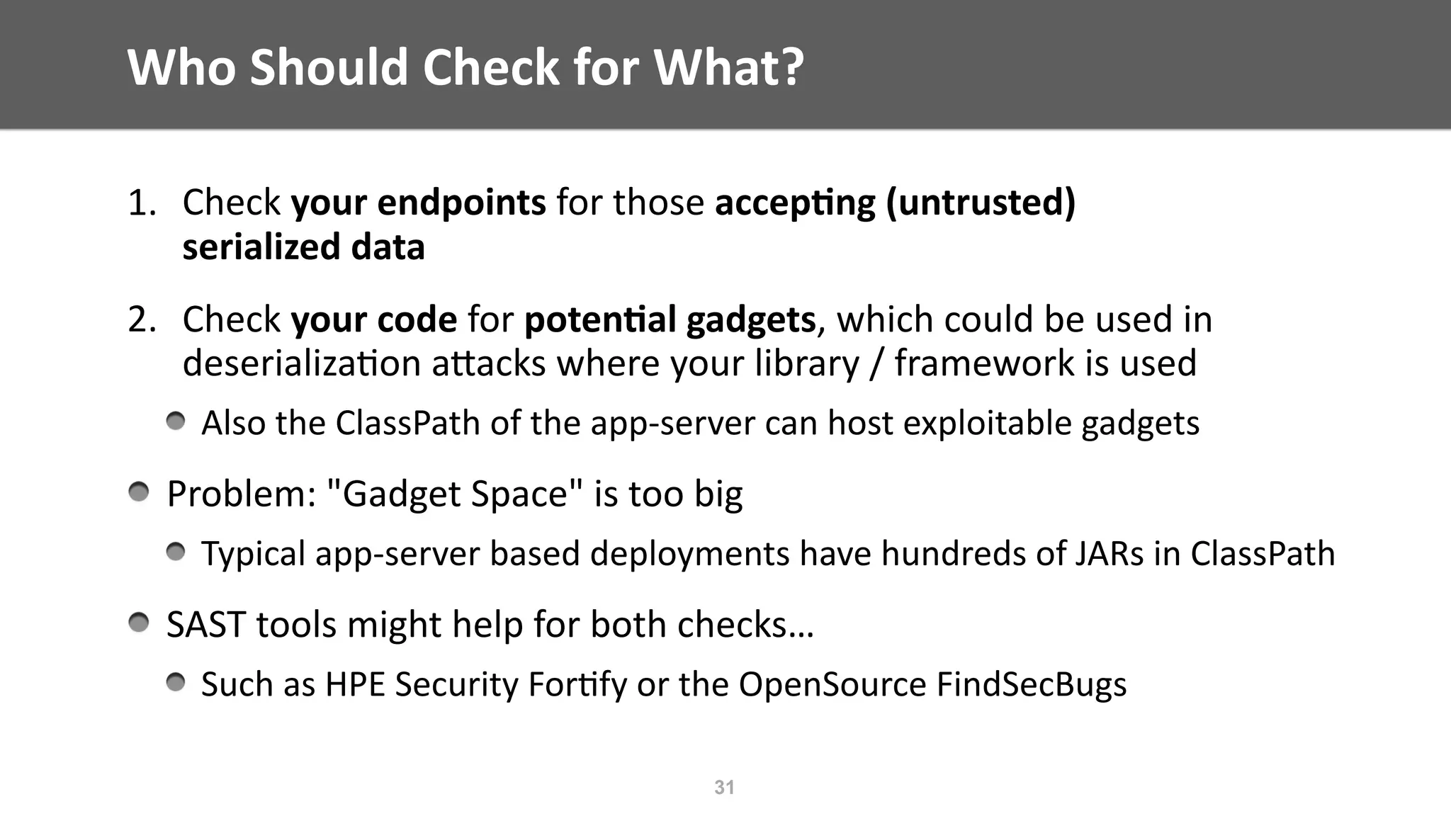 Who	Should	Check	for	What?
1. Check	your	endpoints	for	those	accep;ng	(untrusted)	 
serialized	data	
2. Check	your	code	for	poten;al	gadgets,	which	could	be	used	in	
deserializa@on	aEacks	where	your	library	/	framework	is	used	
Also	the	ClassPath	of	the	app-server	can	host	exploitable	gadgets	
Problem:	"Gadget	Space"	is	too	big	
Typical	app-server	based	deployments	have	hundreds	of	JARs	in	ClassPath	
SAST	tools	might	help	for	both	checks…	
Such	as	HPE	Security	For@fy	or	the	OpenSource	FindSecBugs
31
 