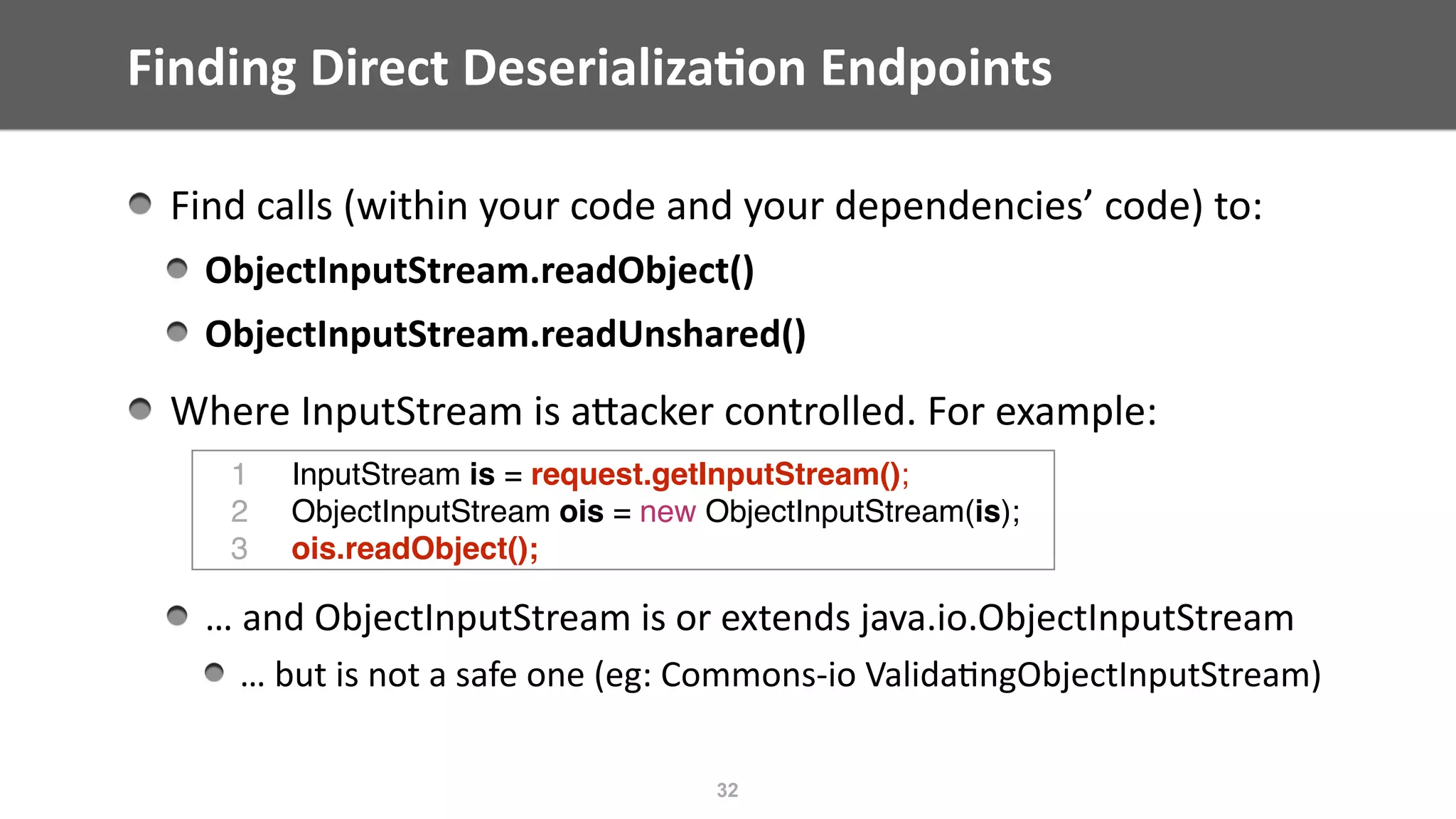 Finding	Direct	Deserializa;on	Endpoints
Find	calls	(within	your	code	and	your	dependencies’	code)	to:	
ObjectInputStream.readObject()	
ObjectInputStream.readUnshared()	
Where	InputStream	is	aEacker	controlled.	For	example:	
…	and	ObjectInputStream	is	or	extends	java.io.ObjectInputStream	
…	but	is	not	a	safe	one	(eg:	Commons-io	Valida@ngObjectInputStream)
32
1 InputStream is = request.getInputStream();
2 ObjectInputStream ois = new ObjectInputStream(is);
3 ois.readObject();
 