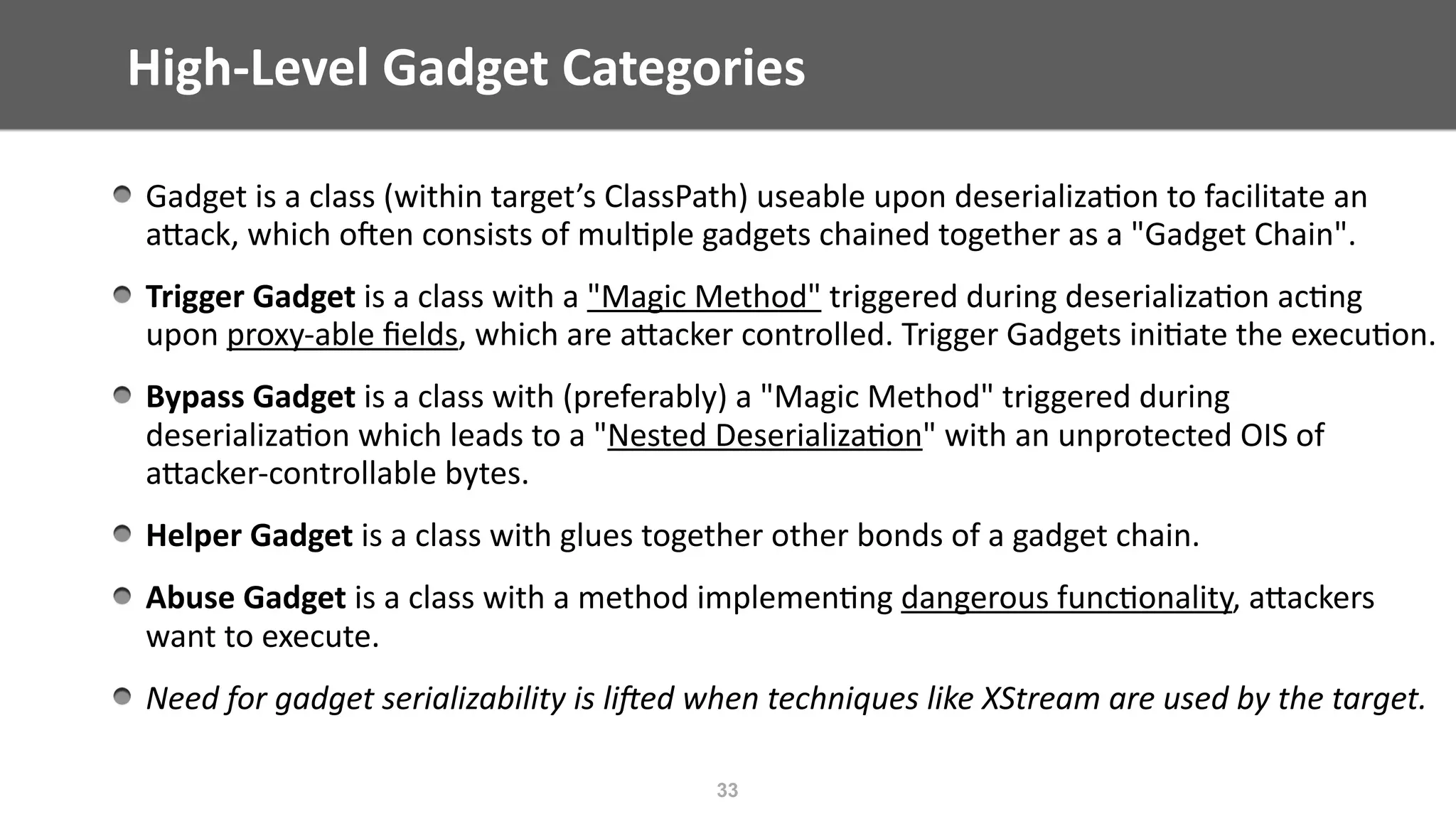 High-Level	Gadget	Categories
33
Gadget	is	a	class	(within	target’s	ClassPath)	useable	upon	deserializa@on	to	facilitate	an	
aEack,	which	ojen	consists	of	mul@ple	gadgets	chained	together	as	a	"Gadget	Chain".	
Trigger	Gadget	is	a	class	with	a	"Magic	Method"	triggered	during	deserializa@on	ac@ng	
upon	proxy-able	ﬁelds,	which	are	aEacker	controlled.	Trigger	Gadgets	ini@ate	the	execu@on.	
Bypass	Gadget	is	a	class	with	(preferably)	a	"Magic	Method"	triggered	during	
deserializa@on	which	leads	to	a	"Nested	Deserializa@on"	with	an	unprotected	OIS	of	
aEacker-controllable	bytes.	
Helper	Gadget	is	a	class	with	glues	together	other	bonds	of	a	gadget	chain.	
Abuse	Gadget	is	a	class	with	a	method	implemen@ng	dangerous	func@onality,	aEackers	
want	to	execute.	
Need	for	gadget	serializability	is	liEed	when	techniques	like	XStream	are	used	by	the	target.
 