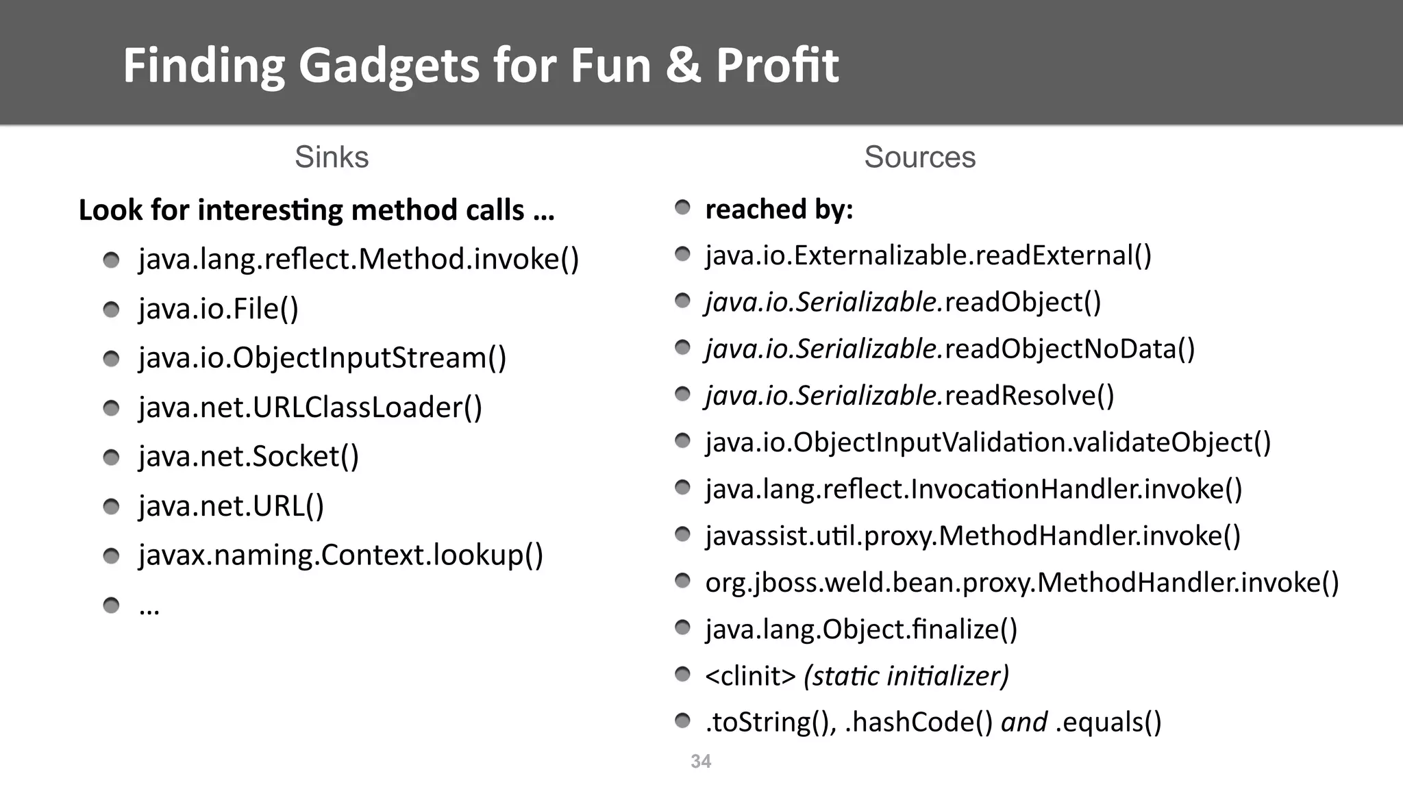 Finding	Gadgets	for	Fun	&	Proﬁt
34
Look	for	interes;ng	method	calls	…	
java.lang.reﬂect.Method.invoke()	
java.io.File()	
java.io.ObjectInputStream()	
java.net.URLClassLoader()	
java.net.Socket()	
java.net.URL()	
javax.naming.Context.lookup()	
…
reached	by:	
java.io.Externalizable.readExternal()	
java.io.Serializable.readObject()	
java.io.Serializable.readObjectNoData()	
java.io.Serializable.readResolve()	
java.io.ObjectInputValida@on.validateObject()	
java.lang.reﬂect.Invoca@onHandler.invoke()	
javassist.u@l.proxy.MethodHandler.invoke()	
org.jboss.weld.bean.proxy.MethodHandler.invoke()	
java.lang.Object.ﬁnalize()	
<clinit>	(sta/c	ini/alizer)	
.toString(),	.hashCode()	and	.equals()
Sinks Sources
 