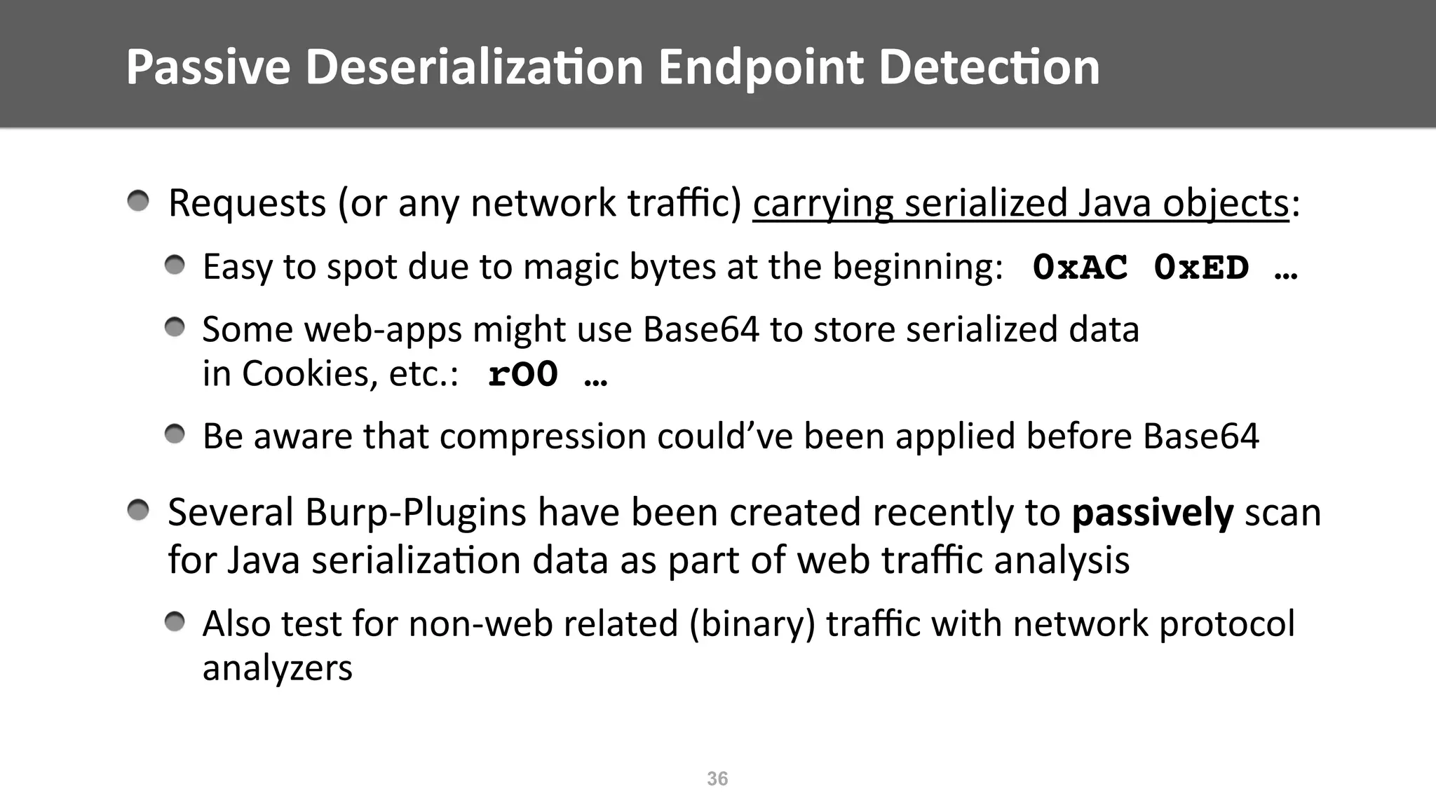 Passive	Deserializa;on	Endpoint	Detec;on
36
Requests	(or	any	network	traﬃc)	carrying	serialized	Java	objects:	
Easy	to	spot	due	to	magic	bytes	at	the	beginning:			0xAC 0xED …
Some	web-apps	might	use	Base64	to	store	serialized	data	 
in	Cookies,	etc.:			rO0 …	
Be	aware	that	compression	could’ve	been	applied	before	Base64	
Several	Burp-Plugins	have	been	created	recently	to	passively	scan	 
for	Java	serializa@on	data	as	part	of	web	traﬃc	analysis	
Also	test	for	non-web	related	(binary)	traﬃc	with	network	protocol	
analyzers
 