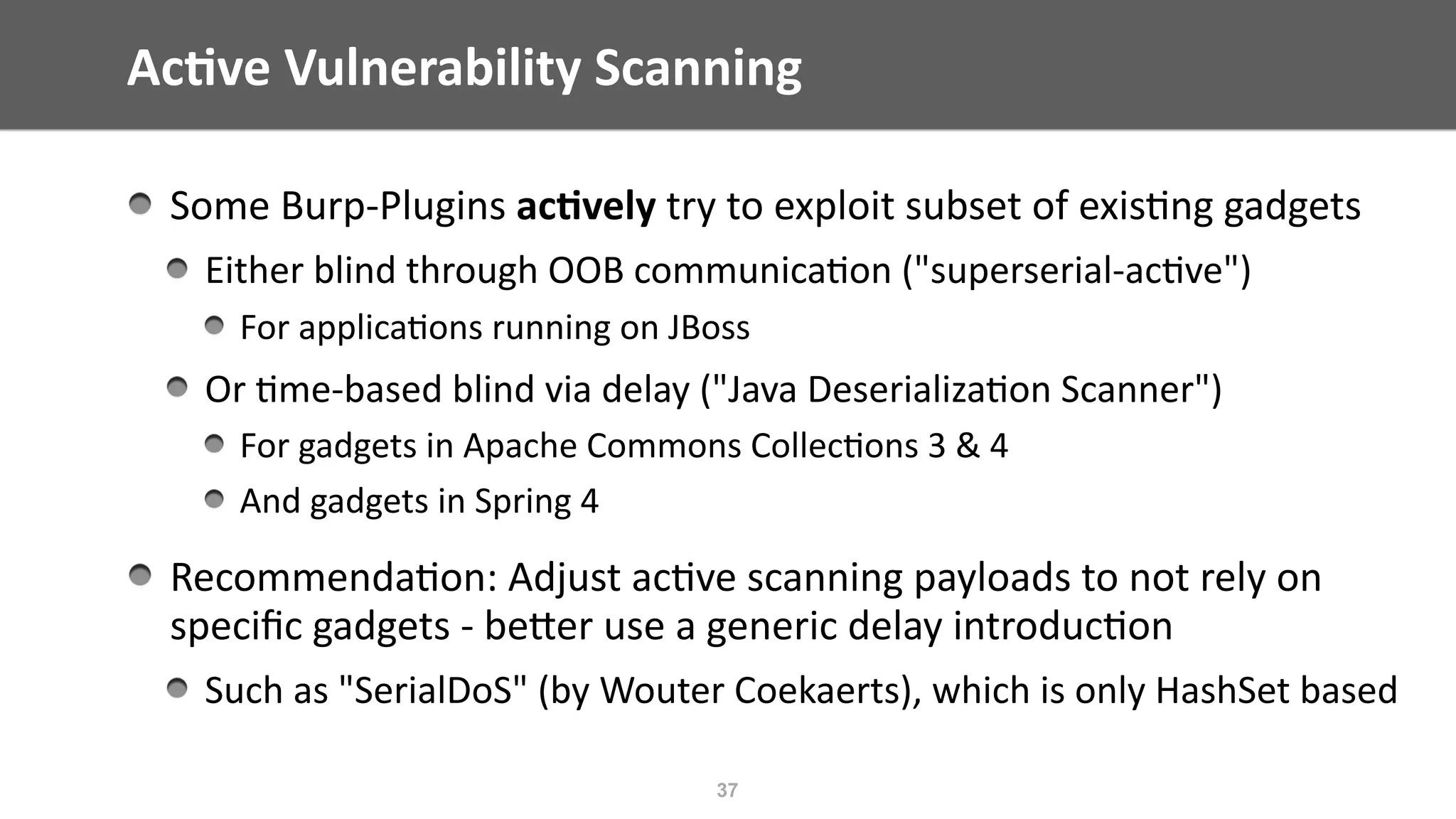 Ac;ve	Vulnerability	Scanning
37
Some	Burp-Plugins	ac;vely	try	to	exploit	subset	of	exis@ng	gadgets	
Either	blind	through	OOB	communica@on	("superserial-ac@ve")	
For	applica@ons	running	on	JBoss	
Or	@me-based	blind	via	delay	("Java	Deserializa@on	Scanner")	
For	gadgets	in	Apache	Commons	Collec@ons	3	&	4	
And	gadgets	in	Spring	4	
Recommenda@on:	Adjust	ac@ve	scanning	payloads	to	not	rely	on	
speciﬁc	gadgets	-	beEer	use	a	generic	delay	introduc@on	
Such	as	"SerialDoS"	(by	Wouter	Coekaerts),	which	is	only	HashSet	based
 