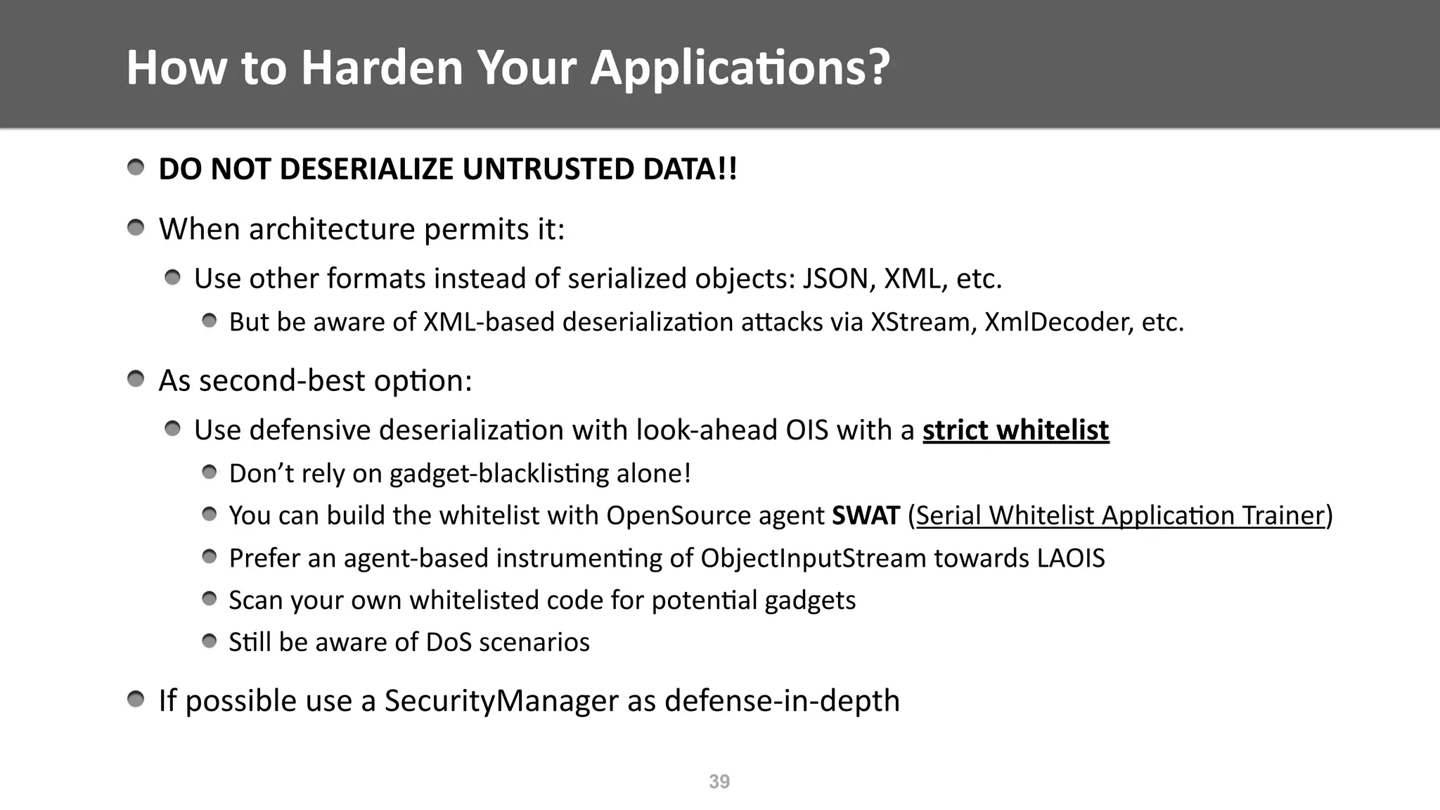 How	to	Harden	Your	Applica;ons?
DO	NOT	DESERIALIZE	UNTRUSTED	DATA!!	
When	architecture	permits	it:		
Use	other	formats	instead	of	serialized	objects:	JSON,	XML,	etc.		
But	be	aware	of	XML-based	deserializa@on	aEacks	via	XStream,	XmlDecoder,	etc.	
As	second-best	op@on:	
Use	defensive	deserializa@on	with	look-ahead	OIS	with	a	strict	whitelist		
Don’t	rely	on	gadget-blacklis@ng	alone!	
You	can	build	the	whitelist	with	OpenSource	agent	SWAT	(Serial	Whitelist	Applica@on	Trainer)	
Prefer	an	agent-based	instrumen@ng	of	ObjectInputStream	towards	LAOIS	
Scan	your	own	whitelisted	code	for	poten@al	gadgets	
S@ll	be	aware	of	DoS	scenarios	
If	possible	use	a	SecurityManager	as	defense-in-depth
39
 