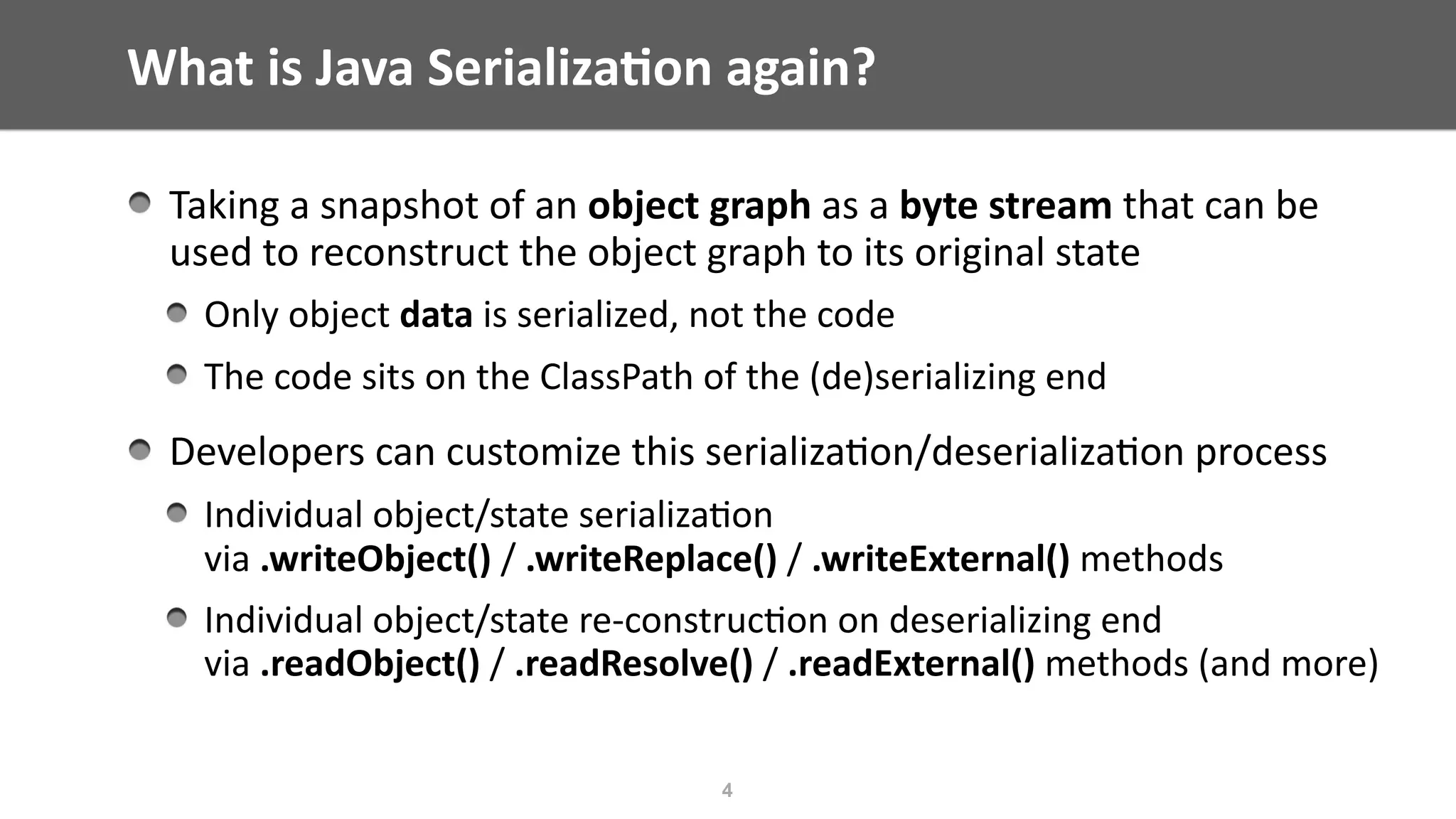 What	is	Java	Serializa;on	again?
Taking	a	snapshot	of	an	object	graph	as	a	byte	stream	that	can	be	
used	to	reconstruct	the	object	graph	to	its	original	state	
Only	object	data	is	serialized,	not	the	code	
The	code	sits	on	the	ClassPath	of	the	(de)serializing	end		
Developers	can	customize	this	serializa@on/deserializa@on	process		
Individual	object/state	serializa@on	 
via	.writeObject()	/	.writeReplace()	/	.writeExternal()	methods	
Individual	object/state	re-construc@on	on	deserializing	end 
via	.readObject()	/	.readResolve()	/	.readExternal()	methods	(and	more)
4
 