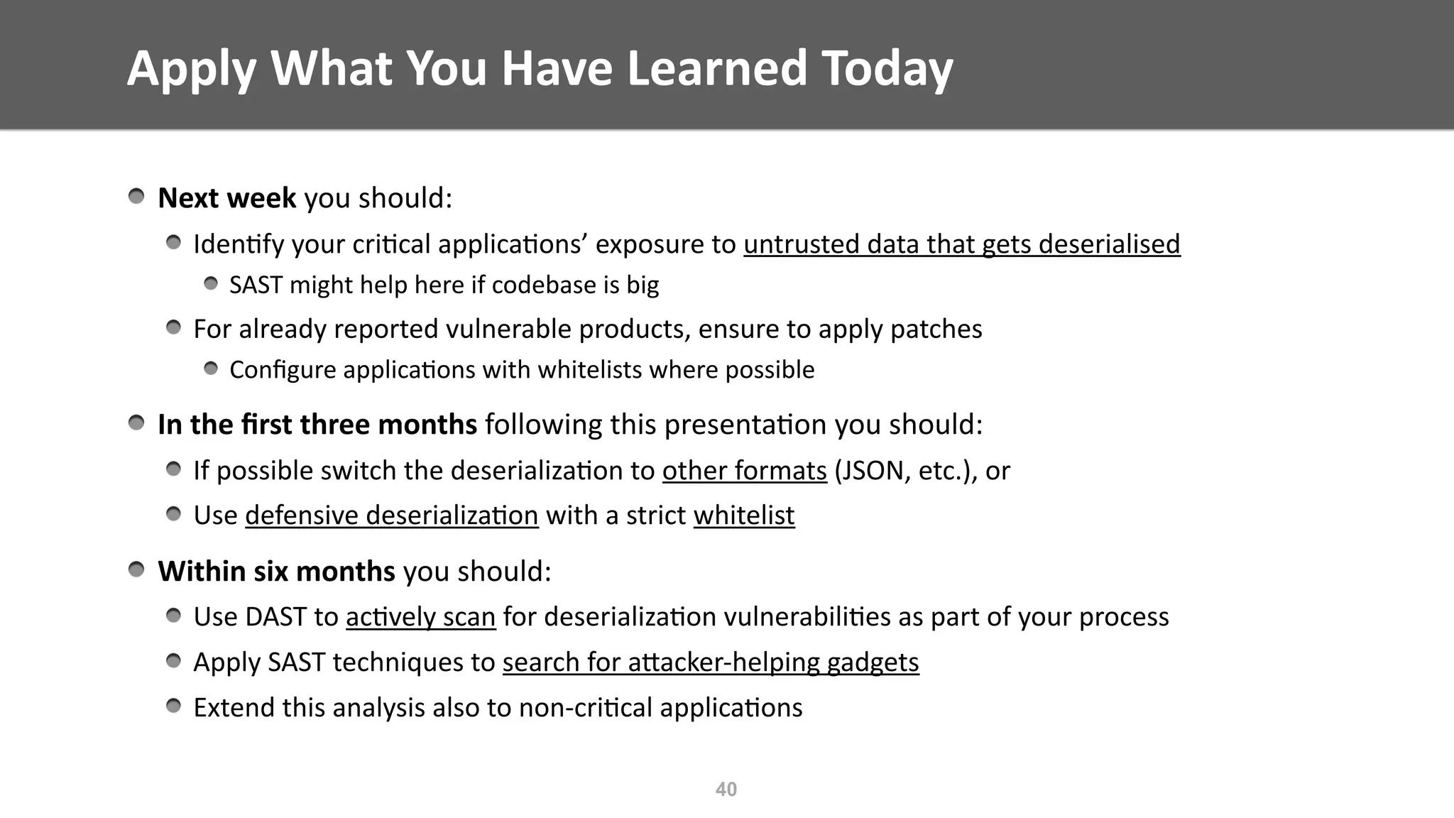 Apply	What	You	Have	Learned	Today
Next	week	you	should:	
Iden@fy	your	cri@cal	applica@ons’	exposure	to	untrusted	data	that	gets	deserialised	
SAST	might	help	here	if	codebase	is	big	
For	already	reported	vulnerable	products,	ensure	to	apply	patches		
Conﬁgure	applica@ons	with	whitelists	where	possible	
In	the	ﬁrst	three	months	following	this	presenta@on	you	should:	
If	possible	switch	the	deserializa@on	to	other	formats	(JSON,	etc.),	or		
Use	defensive	deserializa@on	with	a	strict	whitelist	
Within	six	months	you	should:	
Use	DAST	to	ac@vely	scan	for	deserializa@on	vulnerabili@es	as	part	of	your	process	
Apply	SAST	techniques	to	search	for	aEacker-helping	gadgets	
Extend	this	analysis	also	to	non-cri@cal	applica@ons
40
 