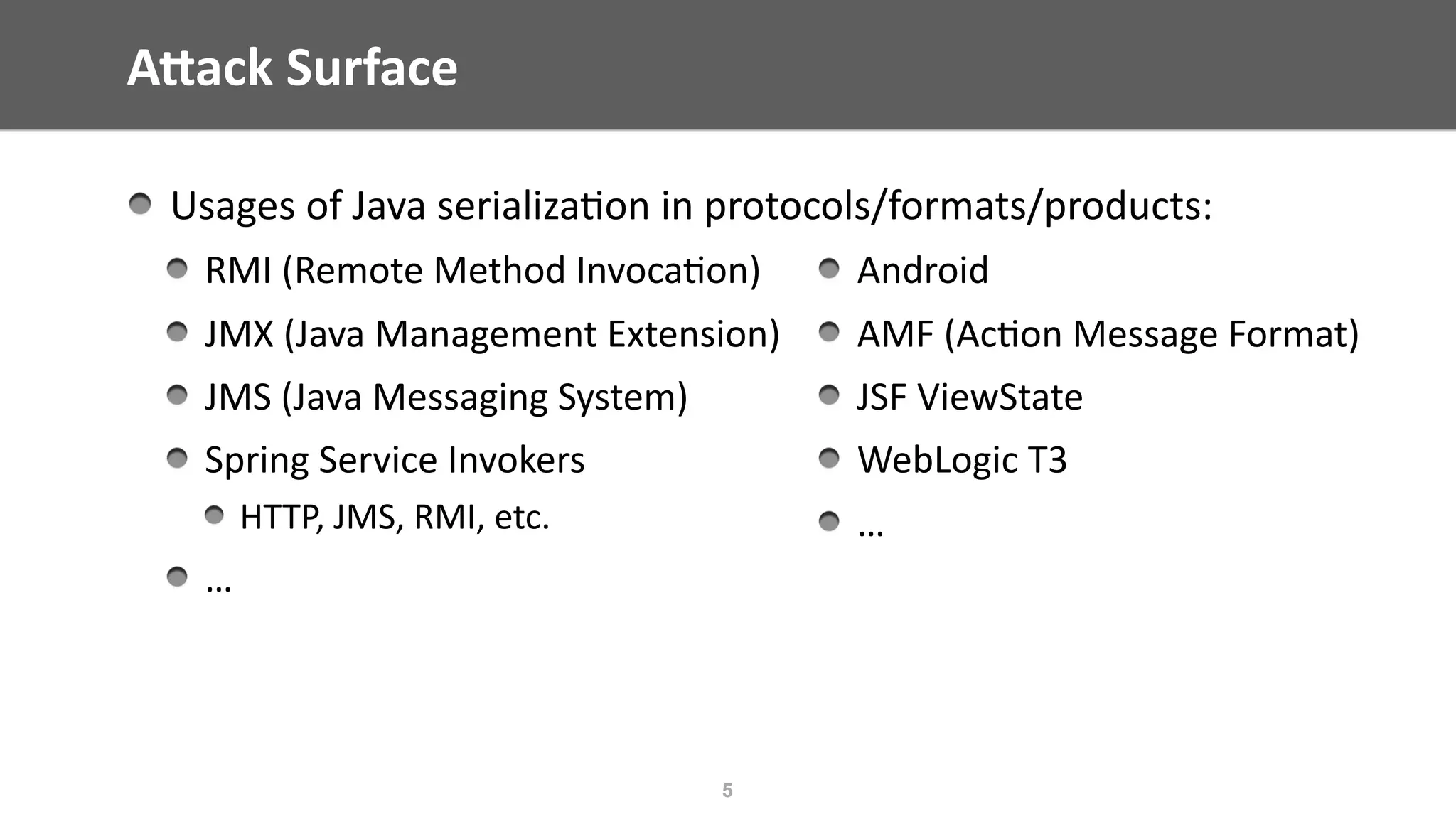 AWack	Surface
Usages	of	Java	serializa@on	in	protocols/formats/products:	
RMI	(Remote	Method	Invoca@on)	
JMX	(Java	Management	Extension)	
JMS	(Java	Messaging	System)	
Spring	Service	Invokers	
HTTP,	JMS,	RMI,	etc.	
…	
5
Android	
AMF	(Ac@on	Message	Format)	
JSF	ViewState	
WebLogic	T3	
…
 