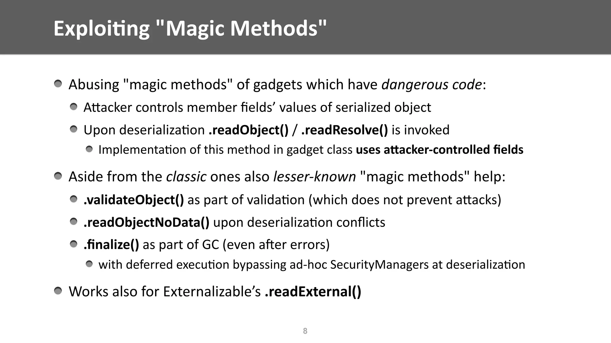 Exploi;ng	"Magic	Methods"
Abusing	"magic	methods"	of	gadgets	which	have	dangerous	code:	
AEacker	controls	member	ﬁelds’	values	of	serialized	object	
Upon	deserializa@on	.readObject()	/	.readResolve()	is	invoked	
Implementa@on	of	this	method	in	gadget	class	uses	aWacker-controlled	ﬁelds	
Aside	from	the	classic	ones	also	lesser-known	"magic	methods"	help:	
.validateObject()	as	part	of	valida@on	(which	does	not	prevent	aEacks)	
.readObjectNoData()	upon	deserializa@on	conﬂicts		
.ﬁnalize()	as	part	of	GC	(even	ajer	errors)		
with	deferred	execu@on	bypassing	ad-hoc	SecurityManagers	at	deserializa@on	
Works	also	for	Externalizable’s	.readExternal()
8
 