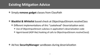 Exis;ng	Mi;ga;on	Advice
17
Simply	remove	gadget	classes	from	ClassPath	
Blacklist	&	Whitelist	based	check	at	ObjectInputStream.resolveClass	
Diﬀerent	implementa@ons	of	this	"Lookahead"-Deserializa@on	exist:	
Use	of	ObjectInputStream	subclass	in	applica@on’s	deserializa@on	code	
Agent-based	(AOP-like)	hooking	of	calls	to	ObjectInputStream.resolveClass()	
Ad	hoc	SecurityManager	sandboxes	during	deserializa@on	
 