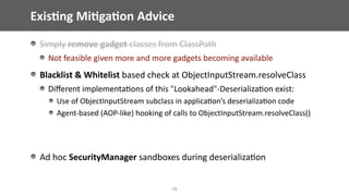 Exis;ng	Mi;ga;on	Advice
18
Simply	remove	gadget	classes	from	ClassPath	
Not	feasible	given	more	and	more	gadgets	becoming	available	
Blacklist	&	Whitelist	based	check	at	ObjectInputStream.resolveClass	
Diﬀerent	implementa@ons	of	this	"Lookahead"-Deserializa@on	exist:	
Use	of	ObjectInputStream	subclass	in	applica@on’s	deserializa@on	code	
Agent-based	(AOP-like)	hooking	of	calls	to	ObjectInputStream.resolveClass()	
Ad	hoc	SecurityManager	sandboxes	during	deserializa@on	
 