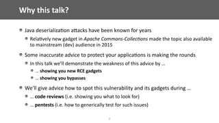 Why	this	talk?
Java	deserializa@on	aEacks	have	been	known	for	years	
Rela@vely	new	gadget	in	Apache	Commons-Collec/ons	made	the	topic	also	available	
to	mainstream	(dev)	audience	in	2015	
Some	inaccurate	advice	to	protect	your	applica@ons	is	making	the	rounds	
In	this	talk	we’ll	demonstrate	the	weakness	of	this	advice	by	…		
…	showing	you	new	RCE	gadgets	
…	showing	you	bypasses	
We’ll	give	advice	how	to	spot	this	vulnerability	and	its	gadgets	during	…	
…	code	reviews	(i.e.	showing	you	what	to	look	for)	
…	pentests	(i.e.	how	to	generically	test	for	such	issues)
2
 