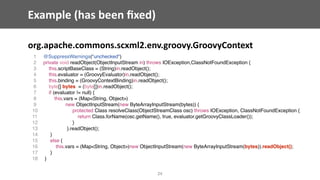 Example	(has	been	ﬁxed)
org.apache.commons.scxml2.env.groovy.GroovyContext
24
1 @SuppressWarnings("unchecked")
2 private void readObject(ObjectInputStream in) throws IOException,ClassNotFoundException {
3 this.scriptBaseClass = (String)in.readObject();
4 this.evaluator = (GroovyEvaluator)in.readObject();
5 this.binding = (GroovyContextBinding)in.readObject();
6 byte[] bytes = (byte[])in.readObject();
7 if (evaluator != null) {
8 this.vars = (Map<String, Object>)
9 new ObjectInputStream(new ByteArrayInputStream(bytes)) {
10 protected Class resolveClass(ObjectStreamClass osc) throws IOException, ClassNotFoundException {
11 return Class.forName(osc.getName(), true, evaluator.getGroovyClassLoader());
12 }
13 }.readObject();
14 }
15 else {
16 this.vars = (Map<String, Object>)new ObjectInputStream(new ByteArrayInputStream(bytes)).readObject();
17 }
18 }
 