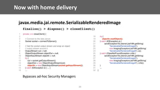 Now	with	home	delivery
javax.media.jai.remote.SerializableRenderedImage	
finalize() > dispose() > closeClient()
Bypasses	ad-hoc	Security	Managers
25
1 private void closeClient() {
2
3 // Connect to the data server.
4 Socket socket = connectToServer();
5
6 // Get the socket output stream and wrap an object
7 // output stream around it.
8 OutputStream out = null;
9 ObjectOutputStream objectOut = null;
10 ObjectInputStream objectIn = null;
11 try {
12 out = socket.getOutputStream();
13 objectOut = new ObjectOutputStream(out);
14 objectIn = new ObjectInputStream(socket.getInputStream());
15 } catch (IOException e) { ... }
16 ...
18 try {
19 objectIn.readObject();
20 } catch (IOException e) {
21 sendExceptionToListener(JaiI18N.getString(
22 "SerializableRenderedImage8"),
23 new ImagingException(JaiI18N.getString(
24 "SerializableRenderedImage8"), e));
25 } catch (ClassNotFoundException cnfe) {
26 sendExceptionToListener(JaiI18N.getString(
27 "SerializableRenderedImage9"),
28 new ImagingException(JaiI18N.getString(
29 "SerializableRenderedImage9"), cnfe));
30 }
31 ...
32 }
 