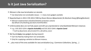 Is	it	just	Java	Serializa;on?
XStream	is	like	Java	Serializa@on	on	steroids	
Can	deserialize	non-serializable	classes:	—>	many	more	gadgets	available		
Reported	back	in	2013:	CVE-2013-7285	by	Alvaro	Munoz	(@pwntester)	&	Abraham	Kang	(@KangAbraham)	
XStream	implemented	a	blacklist/whitelist	protec@on	scheme	 
(by	default	only	blocking	java.beans.EventHandler)	
Unfortunately	devs	are	not	fully	aware	and	s@ll	use	unprotected	or	only	blacklisted	XStream	instances	
e.g.:	CVE-2015-5254	in	Apache	Ac;veMQ	and	CVE-2015-5344	in	Apache	Camel	
both	by	@pwntester,	@cschneider4711,	@maEhias_kaiser	
We	found	many	new	gadgets	during	research	
Can’t	be	ﬁxed	by	making	them	non-serializable.	
Only	ﬁx	is	applying	a	whitelist	to	XStream	instance.	
…	plus	most	of	the	ones	available	for	Java	serializa@on	(e.g.:	Commons-Collec@ons,	Spring,	…)
27
 