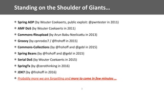 Standing	on	the	Shoulder	of	Giants…
3
Spring	AOP	(by	Wouter	Coekaerts,	public	exploit:	@pwntester	in	2011)	
AMF	DoS	(by	Wouter	Coekaerts	in	2011)	
Commons-ﬁleupload	(by	Arun	Babu	NeelicaEu	in	2013)	
Groovy	(by	cpnrodzc7	/	@frohoﬀ	in	2015)	
Commons-Collec;ons	(by	@frohoﬀ	and	@gebl	in	2015)	
Spring	Beans	(by	@frohoﬀ	and	@gebl	in	2015)	
Serial	DoS	(by	Wouter	Coekaerts	in	2015)	
SpringTx	(by	@zerothinking	in	2016)	
JDK7	(by	@frohoﬀ	in	2016)	
Probably	more	we	are	forge7ng	and	more	to	come	in	few	minutes	…
 