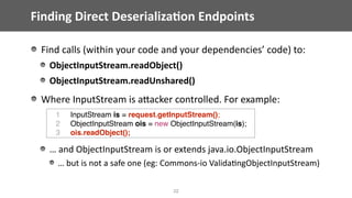 Finding	Direct	Deserializa;on	Endpoints
Find	calls	(within	your	code	and	your	dependencies’	code)	to:	
ObjectInputStream.readObject()	
ObjectInputStream.readUnshared()	
Where	InputStream	is	aEacker	controlled.	For	example:	
…	and	ObjectInputStream	is	or	extends	java.io.ObjectInputStream	
…	but	is	not	a	safe	one	(eg:	Commons-io	Valida@ngObjectInputStream)
32
1 InputStream is = request.getInputStream();
2 ObjectInputStream ois = new ObjectInputStream(is);
3 ois.readObject();
 