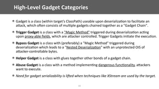 High-Level	Gadget	Categories
33
Gadget	is	a	class	(within	target’s	ClassPath)	useable	upon	deserializa@on	to	facilitate	an	
aEack,	which	ojen	consists	of	mul@ple	gadgets	chained	together	as	a	"Gadget	Chain".	
Trigger	Gadget	is	a	class	with	a	"Magic	Method"	triggered	during	deserializa@on	ac@ng	
upon	proxy-able	ﬁelds,	which	are	aEacker	controlled.	Trigger	Gadgets	ini@ate	the	execu@on.	
Bypass	Gadget	is	a	class	with	(preferably)	a	"Magic	Method"	triggered	during	
deserializa@on	which	leads	to	a	"Nested	Deserializa@on"	with	an	unprotected	OIS	of	
aEacker-controllable	bytes.	
Helper	Gadget	is	a	class	with	glues	together	other	bonds	of	a	gadget	chain.	
Abuse	Gadget	is	a	class	with	a	method	implemen@ng	dangerous	func@onality,	aEackers	
want	to	execute.	
Need	for	gadget	serializability	is	liEed	when	techniques	like	XStream	are	used	by	the	target.
 