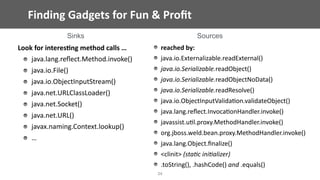 Finding	Gadgets	for	Fun	&	Proﬁt
34
Look	for	interes;ng	method	calls	…	
java.lang.reﬂect.Method.invoke()	
java.io.File()	
java.io.ObjectInputStream()	
java.net.URLClassLoader()	
java.net.Socket()	
java.net.URL()	
javax.naming.Context.lookup()	
…
reached	by:	
java.io.Externalizable.readExternal()	
java.io.Serializable.readObject()	
java.io.Serializable.readObjectNoData()	
java.io.Serializable.readResolve()	
java.io.ObjectInputValida@on.validateObject()	
java.lang.reﬂect.Invoca@onHandler.invoke()	
javassist.u@l.proxy.MethodHandler.invoke()	
org.jboss.weld.bean.proxy.MethodHandler.invoke()	
java.lang.Object.ﬁnalize()	
<clinit>	(sta/c	ini/alizer)	
.toString(),	.hashCode()	and	.equals()
Sinks Sources
 