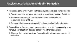Passive	Deserializa;on	Endpoint	Detec;on
36
Requests	(or	any	network	traﬃc)	carrying	serialized	Java	objects:	
Easy	to	spot	due	to	magic	bytes	at	the	beginning:			0xAC 0xED …
Some	web-apps	might	use	Base64	to	store	serialized	data	 
in	Cookies,	etc.:			rO0 …	
Be	aware	that	compression	could’ve	been	applied	before	Base64	
Several	Burp-Plugins	have	been	created	recently	to	passively	scan	 
for	Java	serializa@on	data	as	part	of	web	traﬃc	analysis	
Also	test	for	non-web	related	(binary)	traﬃc	with	network	protocol	
analyzers
 