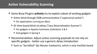 Ac;ve	Vulnerability	Scanning
37
Some	Burp-Plugins	ac;vely	try	to	exploit	subset	of	exis@ng	gadgets	
Either	blind	through	OOB	communica@on	("superserial-ac@ve")	
For	applica@ons	running	on	JBoss	
Or	@me-based	blind	via	delay	("Java	Deserializa@on	Scanner")	
For	gadgets	in	Apache	Commons	Collec@ons	3	&	4	
And	gadgets	in	Spring	4	
Recommenda@on:	Adjust	ac@ve	scanning	payloads	to	not	rely	on	
speciﬁc	gadgets	-	beEer	use	a	generic	delay	introduc@on	
Such	as	"SerialDoS"	(by	Wouter	Coekaerts),	which	is	only	HashSet	based
 