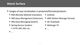 AWack	Surface
Usages	of	Java	serializa@on	in	protocols/formats/products:	
RMI	(Remote	Method	Invoca@on)	
JMX	(Java	Management	Extension)	
JMS	(Java	Messaging	System)	
Spring	Service	Invokers	
HTTP,	JMS,	RMI,	etc.	
…	
5
Android	
AMF	(Ac@on	Message	Format)	
JSF	ViewState	
WebLogic	T3	
…
 