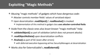 Exploi;ng	"Magic	Methods"
Abusing	"magic	methods"	of	gadgets	which	have	dangerous	code:	
AEacker	controls	member	ﬁelds’	values	of	serialized	object	
Upon	deserializa@on	.readObject()	/	.readResolve()	is	invoked	
Implementa@on	of	this	method	in	gadget	class	uses	aWacker-controlled	ﬁelds	
Aside	from	the	classic	ones	also	lesser-known	"magic	methods"	help:	
.validateObject()	as	part	of	valida@on	(which	does	not	prevent	aEacks)	
.readObjectNoData()	upon	deserializa@on	conﬂicts		
.ﬁnalize()	as	part	of	GC	(even	ajer	errors)		
with	deferred	execu@on	bypassing	ad-hoc	SecurityManagers	at	deserializa@on	
Works	also	for	Externalizable’s	.readExternal()
8
 