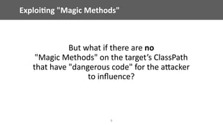 Exploi;ng	"Magic	Methods"
But	what	if	there	are	no	 
"Magic	Methods"	on	the	target’s	ClassPath	
that	have	"dangerous	code"	for	the	aEacker	
to	inﬂuence?
9
 