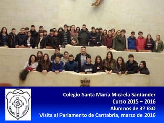 Colegio Santa María Micaela Santander
Curso 2015 – 2016
Alumnos de 3º ESO
Visita al Parlamento de Cantabria, marzo de 2016
 