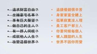 • 追求財富自由？
• 坐擁豪宅名車？
• 享有巨大聲望？
• 做自己的主人？
• 有一群人伺候？
• 成就他人人生？
• 改變這個世界？
• 追錢借錢很辛苦
• 身家家當全賭上
• 孤單寂寞沒人理
• 員工客戶都主人
• 你要伺候每個人
• 被人踐踏的人生
• 世界不因你而變
 