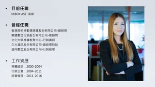 • 目前任職
KKBOX AST- 副總
• 曾經任職
香港商帕格數碼媒體股份有限公司-總經理
關鍵數位行銷股份有限公司-總顧問
文化大學推廣教育中心-行銷講師
久大資訊股份有限公司-總經理特助
協同數位股份有限公司-行銷經理
• 工作資歷
視覺設計：2000-2004
行銷企畫：2004-2011
經營管理：2011-2016
 