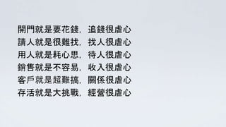 開門就是要花錢，追錢很虐心
請人就是很難找，找人很虐心
用人就是耗心思，待人很虐心
銷售就是不容易，收入很虐心
客戶就是超難搞，關係很虐心
存活就是大挑戰，經營很虐心
 