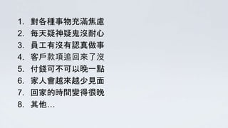 1. 對各種事物充滿焦慮
2. 每天疑神疑鬼沒耐心
3. 員工有沒有認真做事
4. 客戶款項追回來了沒
5. 付錢可不可以晚一點
6. 家人會越來越少見面
7. 回家的時間變得很晚
8. 其他…
 