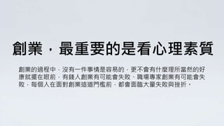 創業，最重要的是看心理素質
創業的過程中，沒有一件事情是容易的，更不會有什麼理所當然的好
康就擺在眼前，有錢人創業有可能會失敗、職場專家創業有可能會失
敗，每個人在面對創業這道門檻前，都會面臨大量失敗與挫折。
 