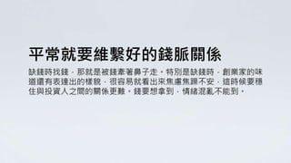 平常就要維繫好的錢脈關係
缺錢時找錢，那就是被錢牽著鼻子走。特別是缺錢時，創業家的味
道還有表達出的樣貌，很容易就看出來焦慮焦躁不安，這時候要穩
住與投資人之間的關係更難。錢要想拿到，情緒混亂不能到。
 
