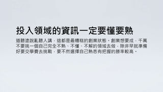 投入領域的資訊一定要懂要熟
道聽塗說亂聽人講，這都是最糟糕的創業狀態。創業想要成，千萬
不要挑一個自己完全不熟、不懂、不解的領域去做，除非早就準備
好要交學費去挑戰，要不然選擇自己熟悉有把握的勝率較高。
 