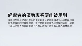 經營者的優勢專業要能被用到
懂得該怎麼做好過於完全不懂去亂作，知道善用過去的經驗與知識
來克服眼前的挑戰與問題，這才是創業家要先該準備的認知。絕對
不是在什麼專業技能都還不具備的狀況下就貿然的闖入叢林廝殺。
 