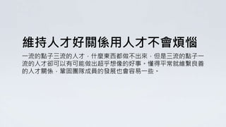 維持人才好關係用人才不會煩惱
一流的點子三流的人才，什麼東西都做不出來，但是三流的點子一
流的人才卻可以有可能做出超乎想像的好事。懂得平常就維繫良善
的人才關係，鞏固團隊成員的發展也會容易一些。
 