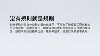 沒有規則就是規則
創業爭取的是每分每秒的最佳化運用，不需為了管理員工而耗費心
思去做流程、制度或辦法。創業家應該要聚焦的是走向目標的達成
度，過程中的紛紛擾擾也是一種創業投資，適度放手發展會更好。
 