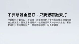 不要想著全壘打，只要想著敲安打
沒有任何計劃可以一步到位，市場需求也不會在商品推出的瞬間就
被全部滿足。要滿足市場需求，依照資源現況一步一步推進，相對
要逼近目標的機率就大，需求被明確的比例也會變高。
 
