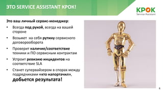 6
Это ваш личный сервис-менеджер:
• Всегда под рукой, всегда на вашей
стороне
• Возьмет на себя рутину сервисного
договорооборота
• Проверит наличие/соответствие
техники и ПО сервисным контрактам
• Устроит ревизию инцидентов на
соответствие SLA
• Станет супервайзером в спорах между
подрядчиками «кто напортачил»,
добьется результата!
ЭТО SERVICE ASSISTANT КРОК!
 