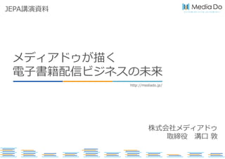 ひとつでも多くのコンテンツを、ひとりでも多くの人へ
http://mediado.jp/
メディアドゥが描く
電子書籍配信ビジネスの未来
株式会社メディアドゥ
取締役 溝口 敦
JEPA講演資料
 