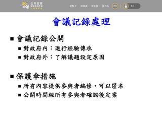 會議記錄處理
 會議記錄公開
 對政府內：進行經驗傳承
 對政府外：了解議題設定原因
 保護傘措施
 所有內容提供參與者編修，可以匿名
 公開時間經所有參與者確認後定案
 