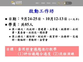 啟動工作坊
 日期： 9月24-25日、10月12-13日 (一天半)
 學員：共85人
 第一梯次：內政部、營建署、玉管處、經濟部、水利
署、農委會、水保局、環保署
 第二梯次：國防部、財政部、教育部、法務部、交通
部、衛福部、勞動部、金管會
目標：套用部會議題進行教學
(1)評估議題合適度 (2)流程演練
 
