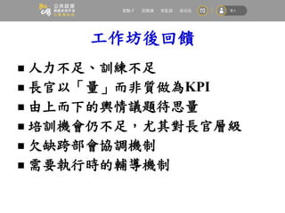 工作坊後回饋
 人力不足、訓練不足
 長官以「量」而非質做為KPI
 由上而下的輿情議題待思量
 培訓機會仍不足，尤其對長官層級
 欠缺跨部會協調機制
 需要執行時的輔導機制
 