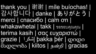 thank you | 谢谢 | míle buíochas! |
감사합니다 | danke | ありがとう |
merci | спасибо | cám ơn |
whakawhetai | takk | ขอขอบคุณคุณ |
terima kasih | σας ευχαριστώ |
grazie | ‫|شكرا‬ þakka þér | დიდი
მადლობა | kiitos | நன்றி | gracias
 